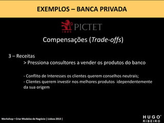 EXEMPLOS – BANCA PRIVADA
Workshop - Criar Modelos de Negócio - XPTO Consulting
Hugo Ribeiro - Dez 2012
Compensações (Trade-offs)
3 – Receitas
> Pressiona consultores a vender os produtos do banco
- Conflito de Interesses os clientes querem conselhos neutrais;
- Clientes querem investir nos melhores produtos idependentemente
da sua origem
 