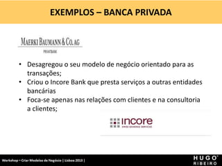 EXEMPLOS – BANCA PRIVADA
Workshop - Criar Modelos de Negócio - XPTO Consulting
Hugo Ribeiro - Dez 2012
• Desagregou o seu modelo de negócio orientado para as
transações;
• Criou o Incore Bank que presta serviços a outras entidades
bancárias
• Foca-se apenas nas relações com clientes e na consultoria
a clientes;
 