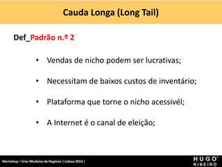 Cauda Longa (Long Tail)
Workshop - Criar Modelos de Negócio - XPTO Consulting
Hugo Ribeiro - Dez 2012
Def_Padrão n.º 2
• Vendas de nicho podem ser lucrativas;
• Necessitam de baixos custos de inventário;
• Plataforma que torne o nicho acessivél;
• A Internet é o canal de eleição;
 