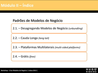 Módulo I – Introdução – A Tela
Padrões de Modelos de Negócio
2.1. – Desagregando Modelos de Negócio (unbundling)
2.2. – Cauda Longa (long tail)
2.3. – Plataformas Multilaterais (multi-sided platforms)
2.4. – Grátis (free)
Módulo II – Índice
Workshop – Criar Modelos de Negócio | Lisboa 2013 |
 