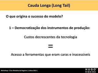 Cauda Longa (Long Tail)
Workshop - Criar Modelos de Negócio - XPTO Consulting
Hugo Ribeiro - Dez 2012
O que origina o sucesso do modelo?
1 – Democratização dos instrumentos de produção:
Custos decrescentes da tecnologia
=
Acesso a ferramentas que eram caras e inacessiveis
 