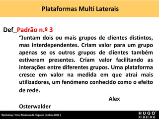 Plataformas Multi Laterais
Workshop - Criar Modelos de Negócio - XPTO Consulting
Hugo Ribeiro - Dez 2012
Def_Padrão n.º 3
“Juntam dois ou mais grupos de clientes distintos,
mas interdependentes. Criam valor para um grupo
apenas se os outros grupos de clientes também
estiverem presentes. Criam valor facilitando as
interações entre diferentes grupos. Uma plataforma
cresce em valor na medida em que atrai mais
utilizadores, um fenómeno conhecido como o efeito
de rede.
Alex
Osterwalder
 