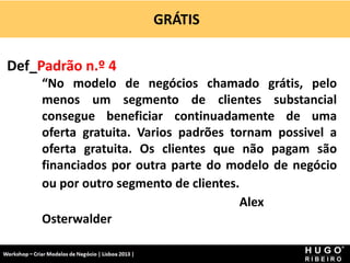 GRÁTIS
Workshop - Criar Modelos de Negócio - XPTO Consulting
Hugo Ribeiro - Dez 2012
Def_Padrão n.º 4
“No modelo de negócios chamado grátis, pelo
menos um segmento de clientes substancial
consegue beneficiar continuadamente de uma
oferta gratuita. Varios padrões tornam possivel a
oferta gratuita. Os clientes que não pagam são
financiados por outra parte do modelo de negócio
ou por outro segmento de clientes.
Alex
Osterwalder
 