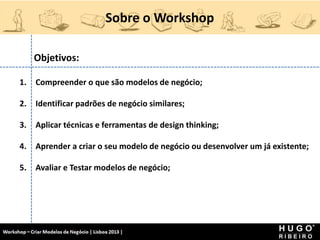 Sobre o Workshop
Workshop - Criar Modelos de Negócio - XPTO Consulting
Hugo Ribeiro - Dez 2012
Objetivos:
1. Compreender o que são modelos de negócio;
2. Identificar padrões de negócio similares;
3. Aplicar técnicas e ferramentas de design thinking;
4. Aprender a criar o seu modelo de negócio ou desenvolver um já existente;
5. Avaliar e Testar modelos de negócio;
 