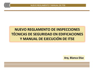 NUEVO REGLAMENTO Y MANUAL DE ITSE
NUEVO REGLAMENTO DE INSPECCIONES
TÉCNICAS DE SEGURIDAD EN EDIFICACIONES
Y MANUAL DE EJECUCIÓN DE ITSE
Arq. Blanca Díaz
 