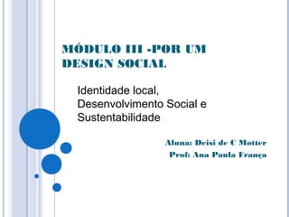 MÓDULO III -POR UM
DESIGN SOCIAL
Aluna: Deisi de C Motter
Prof: Ana Paula França
Identidade local,
Desenvolvimento Social e
Sustentabilidade
 