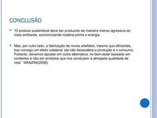 CONCLUSÃO
 “O produto sustentável deve ser produzido de maneira menos agressiva ao
meio ambiente, economizando matéria-prima e energia.
 Mas, por outro lado, a fabricação de novos artefatos, mesmo que eficientes,
traz consigo um efeito colateral: ela não desacelera a produção e o consumo.
Portanto, devemos apostar em outra alternativa: no bem-estar baseado em
contextos e não em produtos que nos conduzem à almejada qualidade de
vida” MANZINI(2006)
 