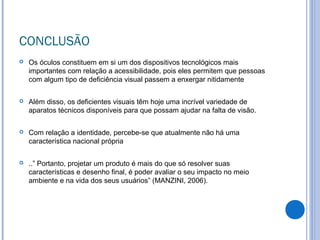CONCLUSÃO
 Os óculos constituem em si um dos dispositivos tecnológicos mais
importantes com relação a acessibilidade, pois eles permitem que pessoas
com algum tipo de deficiência visual passem a enxergar nitidamente
 Além disso, os deficientes visuais têm hoje uma incrível variedade de
aparatos técnicos disponíveis para que possam ajudar na falta de visão.
 Com relação a identidade, percebe-se que atualmente não há uma
característica nacional própria
 ..” Portanto, projetar um produto é mais do que só resolver suas
características e desenho final, é poder avaliar o seu impacto no meio
ambiente e na vida dos seus usuários” (MANZINI, 2006).
 