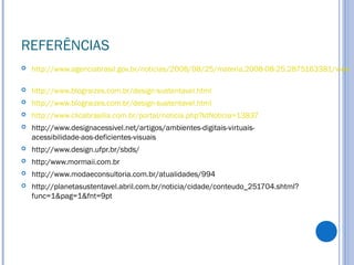 REFERÊNCIAS
 http://www.agenciabrasil.gov.br/noticias/2008/08/25/materia.2008-08-25.2875163381/view
 http://www.blograizes.com.br/design-sustentavel.html
 http://www.blograizes.com.br/design-sustentavel.html
 http://www.clicabrasilia.com.br/portal/noticia.php?IdNoticia=13837
 http://www.designacessivel.net/artigos/ambientes-digitais-virtuais-
acessibilidade-aos-deficientes-visuais
 http://www.design.ufpr.br/sbds/
 http:/www.mormaii.com.br
 http://www.modaeconsultoria.com.br/atualidades/994
 http://planetasustentavel.abril.com.br/noticia/cidade/conteudo_251704.shtml?
func=1&pag=1&fnt=9pt
 