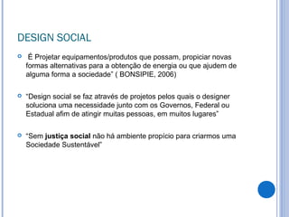DESIGN SOCIAL
 É Projetar equipamentos/produtos que possam, propiciar novas
formas alternativas para a obtenção de energia ou que ajudem de
alguma forma a sociedade” ( BONSIPIE, 2006)
 “Design social se faz através de projetos pelos quais o designer
soluciona uma necessidade junto com os Governos, Federal ou
Estadual afim de atingir muitas pessoas, em muitos lugares”
 “Sem justiça social não há ambiente propício para criarmos uma
Sociedade Sustentável”
 
