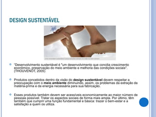 DESIGN SUSTENTÁVEL
 “Desenvolvimento sustentável é "um desenvolvimento que concilia crescimento
econômico, preservação do meio ambiente e melhoria das condições sociais".
(THOUVENOT, 2005)
 Produtos concebidos dentro da visão do design sustentável devem respeitar a
preocupação com o meio ambiente diminuindo, assim, os problemas da extração da
matéria-prima e da energia necessária para sua fabricação.
 Esses produtos também devem ser acessíveis economicamente ao maior número de
pessoas possível. Tratar os aspectos sociais de forma mais ampla. Por último, têm
também que cumprir uma função fundamental e básica: trazer o bem-estar e a
satisfação a quem os utiliza.
 
