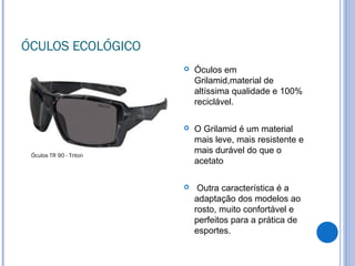 ÓCULOS ECOLÓGICO
 Óculos em
Grilamid,material de
altíssima qualidade e 100%
reciclável.
 O Grilamid é um material
mais leve, mais resistente e
mais durável do que o
acetato
 Outra característica é a
adaptação dos modelos ao
rosto, muito confortável e
perfeitos para a prática de
esportes.
Óculos TR 90 - Triton
 