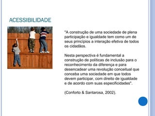 ACESSIBILIDADE
"A construção de uma sociedade de plena
participação e igualdade tem como um de
seus princípios a interação efetiva de todos
os cidadãos.
Nesta perspectiva é fundamental a
construção de políticas de inclusão para o
reconhecimento da diferença e para
desencadear uma revolução conceitual que
conceba uma sociedade em que todos
devem participar, com direito de igualdade
e de acordo com suas especificidades".
(Conforto & Santarosa, 2002).
 