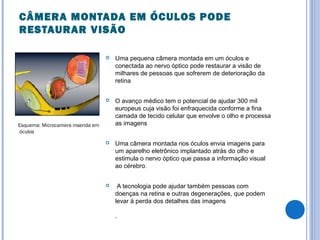 CÂMERA MONTADA EM ÓCULOS PODE
RESTAURAR VISÃO
 Uma pequena câmera montada em um óculos e
conectada ao nervo óptico pode restaurar a visão de
milhares de pessoas que sofrerem de deterioração da
retina
 O avanço médico tem o potencial de ajudar 300 mil
europeus cuja visão foi enfraquecida conforme a fina
camada de tecido celular que envolve o olho e processa
as imagens
 Uma câmera montada nos óculos envia imagens para
um aparelho eletrônico implantado atrás do olho e
estimula o nervo óptico que passa a informação visual
ao cérebro.
 A tecnologia pode ajudar também pessoas com
doenças na retina e outras degenerações, que podem
levar à perda dos detalhes das imagens
.
Esquema: Microcamera inserida em
óculos
 