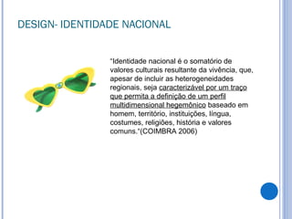 DESIGN- IDENTIDADE NACIONAL
“Identidade nacional é o somatório de
valores culturais resultante da vivência, que,
apesar de incluir as heterogeneidades
regionais, seja caracterizável por um traço
que permita a definição de um perfil
multidimensional hegemônico baseado em
homem, território, instituições, língua,
costumes, religiões, história e valores
comuns.“(COIMBRA 2006)
 