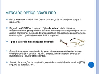 MERCADO ÓPTICO BRASILEIRO
 Percebe-se que o Brasil não possui um Design de Óculos próprio, que o
represente.
 Segundo a ABIÓTICA, o mercado óptico brasileiro ainda carece de
desenvolvimento, principalmente quanto à qualificação e à capacitação de seu
quadro profissional, definição de uma estratégia adequada de posicionamento,
estruturação, organização e controle dos negócios.
 Tipos e Materiais mais utilizados no Brasil
 Constatou-se que a quantidade de lentes simples comercializadas por ano
corresponde a 58% do total (35.341), ou seja, ainda superam a venda de
multifocais ou 42% do total de lentes.
 Quanto às armações de receituário, o metal é o material mais vendido (53%),
seguido do acetato (35%).
 