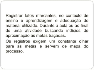 Registrar fatos marcantes, no contexto de
ensino e aprendizagem e adequação do
material utilizado. Durante a aula ou ao final
de uma atividade buscando indícios de
aproximação as metas traçadas.
Os registros exigem um constante olhar
para as metas e servem de mapa do
processo.
 