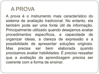 A PROVA
A prova é o instrumento mais característico do
sistema de avaliação tradicional. No entanto, ela
também pode ser uma fonte útil de informação.
Principalmente utilizado quando desejamos avaliar
procedimentos específicos, a capacidade de
organizar ideias, a clareza de expressão e a
possibilidade de apresentar soluções originais.
Mas precisa ser bem elaborada quando
precisamos avaliar habilidades. É preciso ressaltar
que a avaliação da aprendizagem precisa ser
coerente com a forma de ensinar.
 