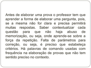 Antes de elaborar uma prova o professor tem que
aprender a forma de elaborar uma pergunta, pois,
se a mesma não for clara e precisa permitirá
muitas respostas. Saber contextualizar cada
questão para que não haja abuso de
memorização, ou seja, onde aprende-se sobre a
força da repetição. Falta de parâmetros para
correção, ou seja, é preciso que estabeleça
critérios. Há palavras de comando usadas com
frequência na elaboração de provas que não tem
sentido preciso no contexto.
 