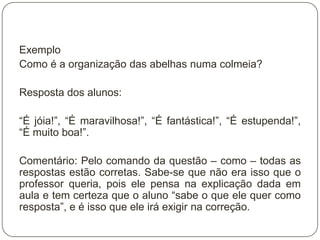 Exemplo
Como é a organização das abelhas numa colmeia?

Resposta dos alunos:

“É jóia!”, “É maravilhosa!”, “É fantástica!”, “É estupenda!”,
“É muito boa!”.

Comentário: Pelo comando da questão – como – todas as
respostas estão corretas. Sabe-se que não era isso que o
professor queria, pois ele pensa na explicação dada em
aula e tem certeza que o aluno “sabe o que ele quer como
resposta”, e é isso que ele irá exigir na correção.
 