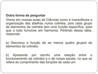 Outra forma de perguntar
Vimos em nossas aulas de Ciências como é maravilhosa a
organização das abelhas numa colméia, pois cada grupo
de elementos da colméia tem uma função específica, para
que o todo funcione em harmonia. Partindo dessa idéia,
responda:

a) Descreva a função de ao menos quatro grupos de
elementos da colméia:

b) Apresente por escrito uma relação entre o
funcionamento da colméia e o de nossa escola, no que se
refere ao cumprimento das funções de cada um.
 
