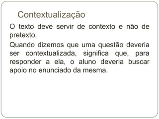 Contextualização
O texto deve servir de contexto e não de
pretexto.
Quando dizemos que uma questão deveria
ser contextualizada, significa que, para
responder a ela, o aluno deveria buscar
apoio no enunciado da mesma.
 