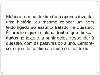 Elaborar um contexto não é apenas inventar
uma história, ou mesmo colocar um bom
texto ligado ao assunto tratado na questão.
É preciso que o aluno tenha que buscar
dados no texto e, a partir deles, responder à
questão, com as palavras do aluno. Lembre-
se: o que dá sentido ao texto é o contexto.
 