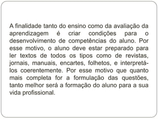 A finalidade tanto do ensino como da avaliação da
aprendizagem é criar condições para o
desenvolvimento de competências do aluno. Por
esse motivo, o aluno deve estar preparado para
ler textos de todos os tipos como de revistas,
jornais, manuais, encartes, folhetos, e interpretá-
los coerentemente. Por esse motivo que quanto
mais completa for a formulação das questões,
tanto melhor será a formação do aluno para a sua
vida profissional.
 
