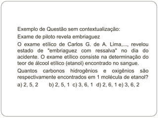Exemplo de Questão sem contextualização:
Exame de piloto revela embriaguez
O exame etílico de Carlos G. de A. Lima,..., revelou
estado de "embriaguez com ressalva" no dia do
acidente. O exame etílico consiste na determinação do
teor de álcool etílico (etanol) encontrado no sangue.
Quantos carbonos hidrogênios e oxigênios são
respectivamente encontrados em 1 molécula de etanol?
a) 2, 5, 2    b) 2, 5, 1 c) 3, 6, 1 d) 2, 6, 1 e) 3, 6, 2
 