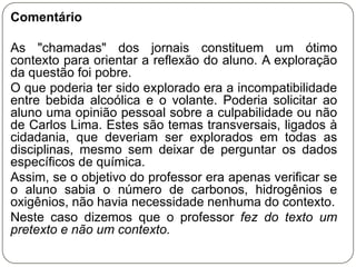 Comentário

As "chamadas" dos jornais constituem um ótimo
contexto para orientar a reflexão do aluno. A exploração
da questão foi pobre.
O que poderia ter sido explorado era a incompatibilidade
entre bebida alcoólica e o volante. Poderia solicitar ao
aluno uma opinião pessoal sobre a culpabilidade ou não
de Carlos Lima. Estes são temas transversais, ligados à
cidadania, que deveriam ser explorados em todas as
disciplinas, mesmo sem deixar de perguntar os dados
específicos de química.
Assim, se o objetivo do professor era apenas verificar se
o aluno sabia o número de carbonos, hidrogênios e
oxigênios, não havia necessidade nenhuma do contexto.
Neste caso dizemos que o professor fez do texto um
pretexto e não um contexto.
 