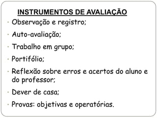 INSTRUMENTOS DE AVALIAÇÃO
• Observação e registro;

• Auto-avaliação;

• Trabalho em grupo;

• Portifólio;

• Reflexão sobre erros e acertos do aluno e
 do professor;
• Dever de casa;

• Provas: objetivas e operatórias.
 