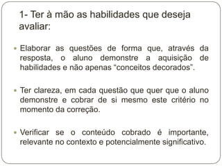 1- Ter à mão as habilidades que deseja
 avaliar:

 Elaborar as questões de forma que, através da
 resposta, o aluno demonstre a aquisição de
 habilidades e não apenas “conceitos decorados”.

 Ter clareza, em cada questão que quer que o aluno
 demonstre e cobrar de si mesmo este critério no
 momento da correção.

 Verificar se o conteúdo cobrado é importante,
 relevante no contexto e potencialmente significativo.
 
