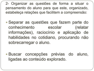 2- Organizar as questões de forma a situar o
pensamento do aluno para que este, organizado,
estabeleça relações que facilitem a compreensão:

 Separar as questões que fazem parte do
 conhecimento         escolar      (relatar
 informações), raciocínio e aplicação de
 habilidades no cotidiano, procurando não
 sobrecarregar o aluno.

 Buscar  concepções prévias do aluno,
 ligadas ao conteúdo explorado.
 