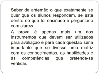 Saber de antemão o que exatamente se
quer que os alunos respondam, se está
dentro do que foi ensinado e perguntado
com clareza.
A prova é apenas mais um dos
instrumentos que devem ser utilizados
para avaliação e para cada questão seria
importante que se tivesse uma matriz
com os conhecimentos, as habilidades e
as competências que pretende-se
verificar.
 