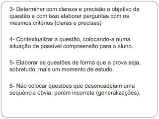 3- Determinar com clareza e precisão o objetivo da
questão e com isso elaborar perguntas com os
mesmos critérios (claras e precisas)

4- Contextualizar a questão, colocando-a numa
situação de possível compreensão para o aluno.

5- Elaborar as questões de forma que a prova seja,
sobretudo, mais um momento de estudo.

6- Não colocar questões que desencadeiam uma
sequência óbvia, porém incorreta (generalizações).
 