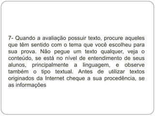 7- Quando a avaliação possuir texto, procure aqueles
que têm sentido com o tema que você escolheu para
sua prova. Não pegue um texto qualquer, veja o
conteúdo, se está no nível de entendimento de seus
alunos, principalmente a linguagem, e observe
também o tipo textual. Antes de utilizar textos
originados da Internet cheque a sua procedência, se
as informações
 
