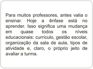 Para muitos professores, antes valia o
ensinar. Hoje a ênfase está no
aprender. Isso significa uma mudança
em      quase    todos     os     níveis
educacionais: currículo, gestão escolar,
organização da sala de aula, tipos de
atividade e, claro, o próprio jeito de
avaliar a turma.
 