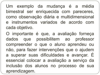 Um exemplo da mudança é a média
bimestral ser enriquecida com pareceres,
como observação diária e multidimensional
e instrumentos variados de acordo com
cada objetivo.
O importante é que, a avaliação forneça
dados que possibilitem ao professor
compreender o que o aluno aprendeu ou
não, para fazer intervenções que o ajudem
a superar suas dificuldades e avançar. É
essencial colocar a avaliação a serviço da
inclusão dos alunos no processo de sua
aprendizagem.
 