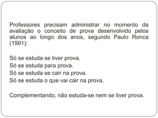 Professores precisam administrar no momento da
avaliação o conceito de prova desenvolvido pelos
alunos ao longo dos anos, segundo Paulo Ronca
(1991):

Só se estuda se tiver prova.
Só se estuda para prova.
Só se estuda se cair na prova.
Só se estuda o que vai cair na prova.

Complementando, não estuda-se nem se tiver prova.
 