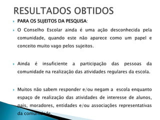    PARA OS SUJEITOS DA PESQUISA:
   O Conselho Escolar ainda é uma ação desconhecida pela
    comunidade, quando este não aparece como um papel e
    conceito muito vago pelos sujeitos.


   Ainda   é   insuficiente   a   participação   das   pessoas   da
    comunidade na realização das atividades regulares da escola.


   Muitos não sabem responder e/ou negam a escola enquanto
    espaço de realização das atividades de interesse de alunos,
    pais, moradores, entidades e/ou associações representativas
    da comunidade.
 