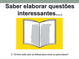 Saber elaborar questões
   interessantes....




 3 - O livro está com as folhas para cima ou para baixo?
 