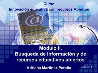 Curso 
Innovación educativa con recursos Abiertos 
Módulo II. 
Búsqueda de información y de 
recursos educativos abiertos 
Adriana Martínez Peralta 
Sep. 2014 
 