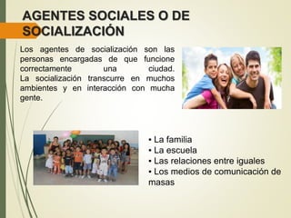 AGENTES SOCIALES O DE
SOCIALIZACIÓN
Los agentes de socialización son las
personas encargadas de que funcione
correctamente una ciudad.
La socialización transcurre en muchos
ambientes y en interacción con mucha
gente.
▪ La familia
▪ La escuela
▪ Las relaciones entre iguales
▪ Los medios de comunicación de
masas
 