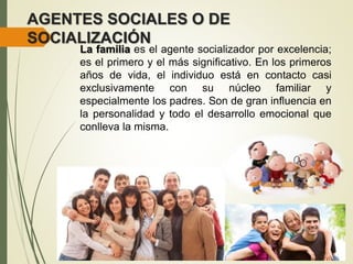 AGENTES SOCIALES O DE
SOCIALIZACIÓN
La familia es el agente socializador por excelencia;
es el primero y el más significativo. En los primeros
años de vida, el individuo está en contacto casi
exclusivamente con su núcleo familiar y
especialmente los padres. Son de gran influencia en
la personalidad y todo el desarrollo emocional que
conlleva la misma.
 