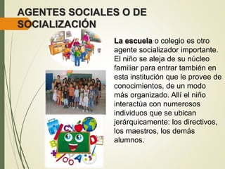 AGENTES SOCIALES O DE
SOCIALIZACIÓN
La escuela o colegio es otro
agente socializador importante.
El niño se aleja de su núcleo
familiar para entrar también en
esta institución que le provee de
conocimientos, de un modo
más organizado. Allí el niño
interactúa con numerosos
individuos que se ubican
jerárquicamente: los directivos,
los maestros, los demás
alumnos.
 