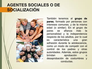 AGENTES SOCIALES O DE
SOCIALIZACIÓN
También tenemos al grupo de
pares, formado por personas con
intereses comunes, y de la misma
edad (o similar). En el grupo de
pares se afianza más la
personalidad y la independencia
respecto de los adultos, por lo cual
es característica una gran
adhesión durante la adolescencia,
como un modo de competir con el
control de los padres y otras
autoridades. Además, estos grupos
brindan aprobación o
desaprobación de costumbres y
conductas.
 