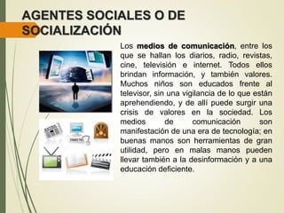 AGENTES SOCIALES O DE
SOCIALIZACIÓN
Los medios de comunicación, entre los
que se hallan los diarios, radio, revistas,
cine, televisión e internet. Todos ellos
brindan información, y también valores.
Muchos niños son educados frente al
televisor, sin una vigilancia de lo que están
aprehendiendo, y de allí puede surgir una
crisis de valores en la sociedad. Los
medios de comunicación son
manifestación de una era de tecnología; en
buenas manos son herramientas de gran
utilidad, pero en malas manos pueden
llevar también a la desinformación y a una
educación deficiente.
 