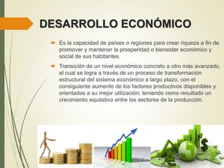 DESARROLLO ECONÓMICO
 Es la capacidad de países o regiones para crear riqueza a fin de
promover y mantener la prosperidad o bienestar económico y
social de sus habitantes.
 Transición de un nivel económico concreto a otro más avanzado,
el cual se logra a través de un proceso de transformación
estructural del sistema económico a largo plazo, con el
consiguiente aumento de los factores productivos disponibles y
orientados a su mejor utilización; teniendo como resultado un
crecimiento equitativo entre los sectores de la producción.
 
