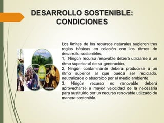 DESARROLLO SOSTENIBLE:
CONDICIONES
Los límites de los recursos naturales sugieren tres
reglas básicas en relación con los ritmos de
desarrollo sostenibles.
1, Ningún recurso renovable deberá utilizarse a un
ritmo superior al de su generación.
2, Ningún contaminante deberá producirse a un
ritmo superior al que pueda ser reciclado,
neutralizado o absorbido por el medio ambiente.
3, Ningún recurso no renovable deberá
aprovecharse a mayor velocidad de la necesaria
para sustituirlo por un recurso renovable utilizado de
manera sostenible.
 