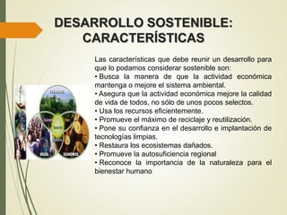 DESARROLLO SOSTENIBLE:
CARACTERÍSTICAS
Las características que debe reunir un desarrollo para
que lo podamos considerar sostenible son:
• Busca la manera de que la actividad económica
mantenga o mejore el sistema ambiental.
• Asegura que la actividad económica mejore la calidad
de vida de todos, no sólo de unos pocos selectos.
• Usa los recursos eficientemente.
• Promueve el máximo de reciclaje y reutilización.
• Pone su confianza en el desarrollo e implantación de
tecnologías limpias.
• Restaura los ecosistemas dañados.
• Promueve la autosuficiencia regional
• Reconoce la importancia de la naturaleza para el
bienestar humano
 